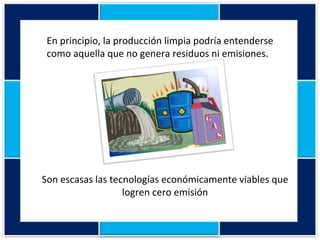 En principio, la producción limpia podría entenderse como aquella que no genera residuos ni emisiones. Son escasas las tecnologías económicamente viables que logren cero emisión 