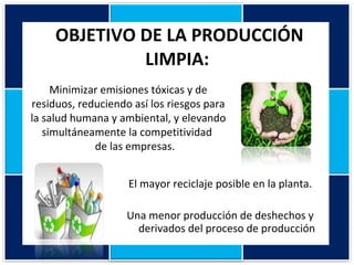 OBJETIVO DE LA PRODUCCIÓN LIMPIA:   El mayor reciclaje posible en la planta. Una menor producción de deshechos y derivados del proceso de producción Minimizar emisiones tóxicas y de residuos, reduciendo así los riesgos para la salud humana y ambiental, y elevando simultáneamente la competitividad  de las empresas. 