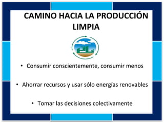 CAMINO HACIA LA PRODUCCIÓN LIMPIA Consumir conscientemente, consumir menos Ahorrar recursos y usar sólo energías renovables Tomar las decisiones colectivamente 