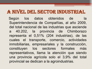 A nivel del sector industrialSegún los datos obtenidos de  la Superintendencia de Compañías, al año 2009, del total nacional de las industrias que asciende a 40.202, la provincia de Chimborazo representa el 0,51% (204 industrias), de las cuales el transporte, comercio, actividades inmobiliarias, empresariales y la construcción, constituyen los sectores formales más representativos, llama la atención que siendo una provincia agrícola solo el 3,9% del total provincial se dedican a la agroindustrias.