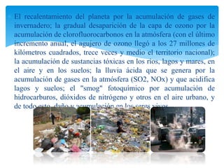  El recalentamiento del planeta por la acumulación de gases de
invernadero; la gradual desaparición de la capa de ozono por la
acumulación de clorofluorocarbonos en la atmósfera (con el último
incremento anual, el agujero de ozono llegó a los 27 millones de
kilómetros cuadrados, trece veces y medio el territorio nacional);
la acumulación de sustancias tóxicas en los ríos, lagos y mares, en
el aire y en los suelos; la lluvia ácida que se genera por la
acumulación de gases en la atmósfera (SO2, NOx) y que acidifica
lagos y suelos; el "smog" fotoquímico por acumulación de
hidrocarburos, dióxidos de nitrógeno y otros en el aire urbano, y
de todo esto, daño y acumulación en los seres vivos.
 