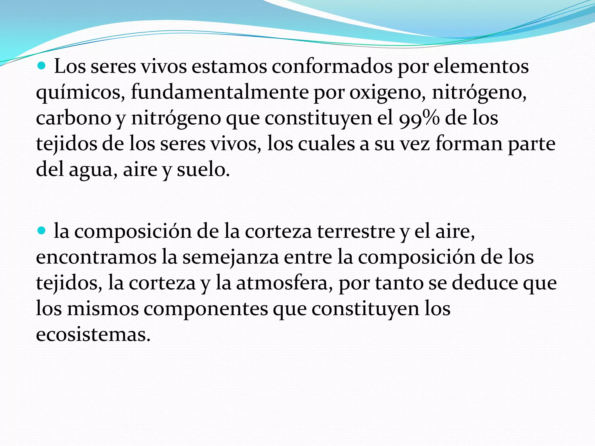  Los seres vivos estamos conformados por elementos
químicos, fundamentalmente por oxigeno, nitrógeno,
carbono y nitrógeno que constituyen el 99% de los
tejidos de los seres vivos, los cuales a su vez forman parte
del agua, aire y suelo.

 la composición de la corteza terrestre y el aire,
encontramos la semejanza entre la composición de los
tejidos, la corteza y la atmosfera, por tanto se deduce que
los mismos componentes que constituyen los
ecosistemas.
 