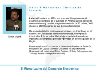 Sales & Operations Director  de Latinvia Latinvia®  fundada en 1999, una empresa líder pionera en el desarrollo de software de e-business en América Latina, contando con subsidiarias y canales integradores en más de 23 países, 3000 clientes y 25000 usuarios de sus distintas tecnologías Ha ocupado distintos posiciones gerenciales, en Argentina y en el exterior, en Cias locales como multinacionales, en empresas industriales & de servicios. Ha trabajado tambión liderando re-ingenierias de empresas publicas y privadas en distintos paises de la Región.  Posee estudios en Economía en la Universidad Católica de Santa Fe, Postgrados en Capital Markets y Desarrollo y Comportamiento Organizacional, Universidad Diego Portales (Chile) y Entrepreneurship Training, Babson College (Boston-USA)  Omar Vigetti 