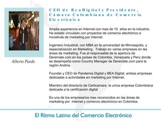 CEO de BeaDigital y Presidente, Cámara Colombiana de Comercio Electrónico Amplia experiencia en Internet con mas de 10  años en la industria. Ha estado vinculado con proyectos de comercio electrónico e iniciativas de marketing por internet. Ingeniero Industrial, con MBA en la universidad de Minneapolis, y especialización en Marketing . Trabajo en varias empresas en las áreas de marketing. Fue el responsable de la apertura de Deremate.com en los países de Colombia, Venezuela y Perú donde se desempeño como Country Manager de Deremate.com para la región Andina.  Founder y CEO de Pandemia Digital y BEA Digital, ambas empresas dedicadas a actividades en marketing por Internet. Miembro del directorio de Certicamara, la unica empresa Colombiana dedicada a la certificación digital Es una de los empresarios mas reconocidos en las áreas de marketing por  internet y comercio electrónico en Colombia.  . Alberto Pardo 