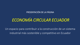 PRESENTACIÓN DE LA PÁGINA
ECONOMÍA CIRCULAR ECUADOR
Un espacio para contribuir a la construcción de un sistema
industrial más sostenible y competitivo en Ecuador
 