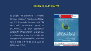 ORIGEN DE LA INICIATIVA
La página en Slideshare “Economía
Circular Ecuador” nació como follow-
up del Seminario Internacio...
