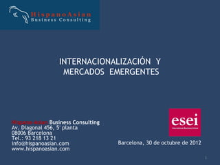 INTERNACIONALIZACIÓN Y
                  MERCADOS EMERGENTES




Hispano-Asian Business Consulting
Av. Diagonal 456, 5ª planta
08006 Barcelona
Tel.: 93 218 13 21
info@hispanoasian.com               Barcelona, 30 de octubre de 2012
www.hispanoasian.com
                                                                       1
 