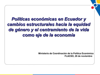 Políticas económicas en Ecuador yPolíticas económicas en Ecuador y
cambios estructurales hacia la equidadcambios estructurales hacia la equidad
de género y el centramiento de la vidade género y el centramiento de la vida
como eje de la economíacomo eje de la economía
Ministerio de Coordinación de la Política Económica
FLACSO, 26 de noviembre
 