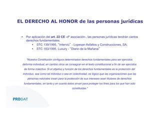 EL DERECHO AL HONOR de las personas jurídicas
• 

Por aplicación del art. 22 CE -dº asociación-, las personas jurídicas tendrán ciertos
derechos fundamentales.
•  STC 139/1995, “Interviú” - Lopesan Asfaltos y Construcciones, SA.
•  STC 183/1995, Luxury - “Diario de la Mañana”!
!
"Nuestra Constitución conﬁgura determinados derechos fundamentales para ser ejercidos

deforma individual; en cambio otros se consagran en el texto constitucional a ﬁn de ser ejercidos
de forma colectiva. Si el objetivo y función de los derechos fundamentales es la protección del
individuo, sea como tal individuo o sea en colectividad, es lógico que las organizaciones que las
personas naturales crean para la protección de sus intereses sean titulares de derechos
fundamentales, en tanto y en cuanto éstos sirvan para proteger los ﬁnes para los que han sido
constituidas."

CONSULTORES • AUDITORES • OUTSOURCING

 