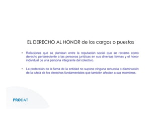 EL DERECHO AL HONOR de los cargos o puestos
• 

Relaciones que se plantean entre la reputación social que se reclama como
derecho perteneciente a las personas jurídicas en sus diversas formas y el honor
individual de una persona integrante del colectivo.

• 

La protección de la fama de la entidad no supone ninguna renuncia o disminución
de la tutela de los derechos fundamentales que también afectan a sus miembros.

CONSULTORES • AUDITORES • OUTSOURCING

 