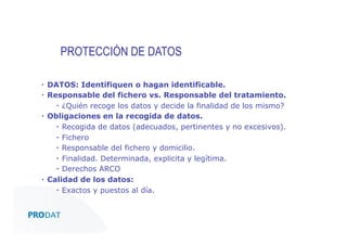 PROTECCIÓN DE DATOS
▪  DATOS: Identifiquen o hagan identificable.
▪  Responsable del fichero vs. Responsable del tratamiento.
▪  ¿Quién recoge los datos y decide la finalidad de los mismo?
▪  Obligaciones en la recogida de datos.
▪  Recogida de datos (adecuados, pertinentes y no excesivos).
▪  Fichero
▪  Responsable del fichero y domicilio.
▪  Finalidad. Determinada, explicita y legítima.
▪  Derechos ARCO
▪  Calidad de los datos:
▪  Exactos y puestos al día.

CONSULTORES • AUDITORES • OUTSOURCING

 