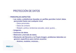 PROTECCIÓN DE DATOS
▪  PRINCIPALES ASPECTOS
▪  Las redes y plataformas basadas en perfiles permiten incluir datos
personales hasta casi cualquier nivel.
▪  Datos personales.
▪  Datos de contacto.
▪  Religión, política, tendencias sexuales, salud, gustos…
▪  Imágenes.
▪  Cesiones de datos.
▪  Retención y borrado de datos.
▪  Afectación del Derecho a la Propia Imagen, problemas laborales en
general, específicos para ciertos usuarios:
▪  Actores, modelos, músicos...

CONSULTORES • AUDITORES • OUTSOURCING

 
