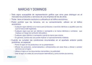 MARCAS Y DOMINIOS
▪  Todo signo susceptible de representación gráfica que sirva para distinguir en el
mercado los productos o servicios de una empresa de los de otras.
▪  Titular tiene el derecho exclusivo a utilizarla en el tráfico económico.
▪  Podrá prohibir que los terceros, sin su consentimiento, utilicen en el tráfico
económico:
▪  Cualquier signo idéntico a la marca para productos o servicios idénticos a aquéllos para los
que la marca esté registrada;
▪  Cualquier signo que por ser idéntico o semejante a la marca idénticos o similares que
implique un riesgo de confusión del público;
▪  Cualquier signo idéntico o semejante cuando la marca sea notoria.
▪  En general, cuando ese uso pueda implicar un aprovechamiento indebido.

▪  Cuando se cumplan las condiciones enumeradas en el apartado anterior podrá
prohibirse, en especial:
▪  Poner el signo en los productos o en su presentación.
▪  Ofrecer los productos, comercializarlos o almacenarlos con esos fines u ofrecer o prestar
servicios con el signo.
▪  Utilizar el signo en los documentos mercantiles y la publicidad.
▪  Usar el signo en redes de comunicación telemáticas y como nombre de dominio.

CONSULTORES • AUDITORES • OUTSOURCING

 