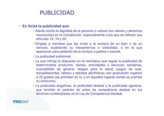 PUBLICIDAD
▪  Es ilícita la publicidad que:
▪  Atente contra la dignidad de la persona o vulnere los valores y derechos
reconocidos en la Constitución, especialmente a los que se refieren sus
artículos 14, 18 y 20.
▪  Dirigida a menores que les incite a la compra de un bien o de un
servicio, explotando su inexperiencia o credulidad, o en la que
aparezcan persuadiendo de la compra a padres o tutores.
▪  La publicidad subliminal.
▪  La que infrinja lo dispuesto en la normativa que regule la publicidad de
determinados productos, bienes, actividades o servicios: sanitarios,
susceptibles de generar riesgos para la salud, juegos de azar,
estupefacientes, tabaco y bebidas alcohólicas con graduación superior
a 20 grados (se prohíben en tv, y en aquellos lugares donde se prohíbe
su consumo).
▪  La publicidad engañosa, la publicidad desleal y la publicidad agresiva,
que tendrán el carácter de actos de competencia desleal en los
términos contemplados en la Ley de Competencia Desleal.
CONSULTORES • AUDITORES • OUTSOURCING

 