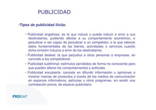 PUBLICIDAD
▪ Tipos de publicidad ilícita:
▪  Publicidad engañosa: es la que induce o puede inducir a error a sus
destinatarios, pudiendo afectar a su comportamiento económico, o
perjudicar o ser capaz de perjudicar a un competidor, o la que silencie
datos fundamentales de los bienes, actividades o servicios cuando
dicha omisión induzca a error de los destinatarios.
▪  Publicidad desleal: la que perjudica a otras personas o empresas, en
concreto a los competidores.
▪  Publicidad subliminal: estímulos percibidos de forma no consciente pero
que pueden alterar los comportamientos y actitudes.
▪  Publicidad encubierta: consiste en difundir información u opiniones o
mostrar marcas de productos a través de los medios de comunicación
en espacios informativos, películas u otros programas, sin existir una
contratación previa, de espacio publicitario.

CONSULTORES • AUDITORES • OUTSOURCING

 