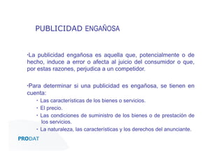 PUBLICIDAD ENGAÑOSA

▪ La publicidad engañosa es aquella que, potencialmente o de
hecho, induce a error o afecta al juicio del consumidor o que,
por estas razones, perjudica a un competidor.
▪ Para determinar si una publicidad es engañosa, se tienen en
cuenta:
▪  Las características de los bienes o servicios.
▪  El precio.
▪  Las condiciones de suministro de los bienes o de prestación de
los servicios.
▪  La naturaleza, las características y los derechos del anunciante.
CONSULTORES • AUDITORES • OUTSOURCING

 
