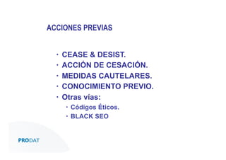 ACCIONES PREVIAS
▪ 
▪ 
▪ 
▪ 
▪ 

CEASE & DESIST.
ACCIÓN DE CESACIÓN.
MEDIDAS CAUTELARES.
CONOCIMIENTO PREVIO.
Otras vías:
▪  Códigos Éticos.
▪  BLACK SEO

CONSULTORES • AUDITORES • OUTSOURCING

 