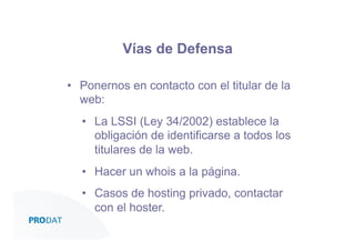 Vías de Defensa
•  Ponernos en contacto con el titular de la
web:
•  La LSSI (Ley 34/2002) establece la
obligación de identificarse a todos los
titulares de la web.
•  Hacer un whois a la página.
•  Casos de hosting privado, contactar
con el hoster.
CONSULTORES • AUDITORES • OUTSOURCING

 