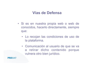 Vías de Defensa
•  Si es en nuestra propia web o web de
conocidos, hacerlo directamente, siempre
que:
•  Lo recojan las condiciones de uso de
la plataforma.
•  Comunicación al usuario de que se va
a retirar dicho contenido porque
vulnera otro bien jurídico.
CONSULTORES • AUDITORES • OUTSOURCING

 
