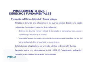 PROCEDIMIENTO CIVIL |
DERECHOS FUNDAMENTALES
▪  Protección del Honor, Intimidad y Propia Imagen:
▪  Métodos de denuncia ante situaciones en las que los usuarios detecten una posible
vulneración de sus derechos dentro de la plataforma.
▪  Sistemas de denuncia internos: solicitud de la retirada de comentarios, fotos, videos o
contenidos por denuncia de un usuarios.
▪  Autorización expresa del usuario: para que ciertos contenidos sean mostrados a la red, y la
persona etiquetada debe tal usuario dar su consentimiento.

▪  Solicitud directa a la plataforma por un medio admitido en Derecho ! Burofax.
▪  Demanda Judicial por vulneración de la LO 1/1982 ! Procedimiento preferente y
sumario para la defensa de derechos fundamentales.
CONSULTORES • AUDITORES • OUTSOURCING

 
