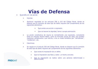 • 

Vías de Defensa

Querella en vía penal:
• 

Injurias:

• 

Aparecen reguladas en los artículos 206 a 210 del Código Penal, donde se
dispone que la comisión de este tipo de delito requiere del cumplimiento de los
siguientes elementos:
• 

Que exista una acción o expresión.

• 

Que se lesione la dignidad, fama o propia estimación.

• 

La acción constitutiva de injuria es normalmente una expresión, consistente
tanto en imputar hechos falsos, como en formular juicios de valor, que pueden
realizarse verbalmente y por escrito, o de un modo simbólico por “caricaturas”,
“emblemas”, etc.

• 

Calumnias:

• 

Se regula en el artículo 205 del Código Penal, donde se dispone que la comisión
de este tipo de delito requiere del cumplimiento de los siguientes elementos:
• 

Que exista la imputación de un delito.

• 

Que la imputación sea falsa y sobre un hecho concreto.

• 

Que la imputación se realice sobre una persona determinada o
determinable.

CONSULTORES • AUDITORES • OUTSOURCING

 