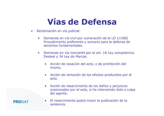 Vías de Defensa
• 

Reclamación en vía judicial:
• 

Demanda en vía civil por vulneración de la LO 1/1982
Procedimiento preferente y sumario para la defensa de
derechos fundamentales.

• 

Demanda en vía mercantil por el art. 18 Ley competencia
Desleal y 34 Ley de Marcas.
• 

Acción de cesación del acto, o de prohibición del
mismo.

• 

Acción de remoción de los efectos producidos por el
acto.

• 

Acción de resarcimiento de los daños y perjuicios
ocasionados por el acto, si ha intervenido dolo o culpa
del agente.

•  El resarcimiento podrá incluir la publicación de la
CONSULTORES • AUDITORES • OUTSOURCING
sentencia.

 