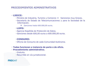 PROCEDIMIENTOS ADMINISTRATIVOS
▪  LSSICE:
▪  Ministro de Industria, Turismo y Comercio à Sanciones muy Graves.
▪  Secretaría de Estado de Telecomunicaciones y para la Sociedad de la
Información.
à Sanciones hasta 600.000,00 euros.

▪ LOPD:
▪  Agencia Española de Protección de Datos.
▪  Sanciones desde 600,00 euros a 600.000,00 euros.

▪ CONSUMO:
▪  Oficina de Consumo de cada Comunidad Autónoma.
▪  Todas funcionan a instancia de parte o de oficio.
▪  Procedimiento administrativo.
▪  Gratuito.
▪  Recurrible en vía jurisdiccional.
CONSULTORES • AUDITORES • OUTSOURCING

 