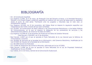 BIBLIOGRAFÍA
▪  Art. 18 Constitución Española.
▪  Ley Orgánica 1/1982, de 5 de mayo, de Protección Civil del Derecho al Honor, a la Intimidad Personal y
Familiar y a la Propia Imagen, protección específica en materia civil, así como las bases para su regulación
desde el punto de vista penal. Tramitación ante los juzgados y tribunales siga en todo caso un
procedimiento urgente.
▪  Ley Orgánica 10/1995, de 23 de noviembre, del Código Penal se dispone la regulación específica con
independencia del medio a través del que sean cometidos.
▪  Ley 25/2007, de Conservación de Datos relativos a las Comunicaciones Electrónicas y a las Redes Públicas
de Comunicaciones, en la que se dispone la obligación de los prestadores de servicios y las
administraciones públicas, de conservar los datos de tráfico.
▪  Ley Orgánica 15/1999 de 15 de diciembre de Protección de Datos de Carácter Personal.
▪  Real Decreto 1720/2007, de 21 de diciembre.
▪  Real Decreto 1/2007 por el que se aprueba el Texto Refundido de la Ley General para la Defensa de
Consumidores y Usuarios.
▪  Ley 34/2002 de Servicios de la Sociedad de la Información y del Comercio Electrónico, modificada por la
Ley 57/2007 de Impulso de la Sociedad de la Información.
▪  Ley 38/1988 General de Publicidad.
▪  Ley 7/1996 de Ordenación del Comercio Minorista, reformada por la Ley 47/2002.
▪  Real Decreto 1/1996 por el que se aprueba el Texto Refundido de la Ley de Propiedad Intelectual,
modificado por la Ley 23/2006.
▪  Ley 7/2010, de 31 de marzo, General de la Comunicación Audiovisual.

CONSULTORES • AUDITORES • OUTSOURCING

 