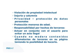 ▪  Violación de propiedad intelectual
▪  Injuria y calumnia
▪  P r i v a c i d a d – p r o t e c c i ó n d e d a t o s
personales
▪  Protección menores de edad.
▪  Responsabilidad por hechos de terceros:
▪  Actuar en conjunto con el usuario para
evitar un acto ilegal
▪  C u a n d o n o m o d e r a c o n t e n i d o s
difamatorios de terceros en su página
teniendo la posibilidad de hacerlo.
CONSULTORES • AUDITORES • OUTSOURCING

 