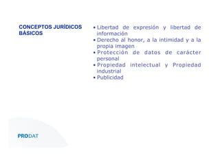 CONCEPTOS JURÍDICOS
BÁSICOS"

•  Libertad de expresión y libertad de
información
•  Derecho al honor, a la intimidad y a la
propia imagen
•  Protección de datos de carácter
personal
•  Propiedad intelectual y Propiedad
industrial
•  Publicidad"

CONSULTORES • AUDITORES • OUTSOURCING

 