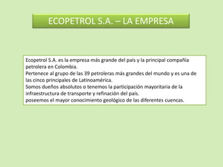 ECOPETROL S.A. – LA EMPRESA
Ecopetrol S.A. es la empresa más grande del país y la principal compañía
petrolera en Colombia.
Pertenece al grupo de las 39 petroleras más grandes del mundo y es una de
las cinco principales de Latinoamérica.
Somos dueños absolutos o tenemos la participación mayoritaria de la
infraestructura de transporte y refinación del país.
poseemos el mayor conocimiento geológico de las diferentes cuencas.
 