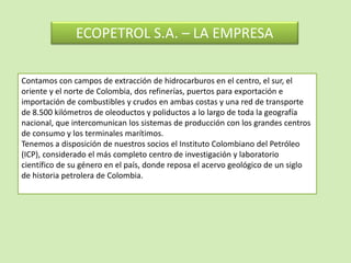 Contamos con campos de extracción de hidrocarburos en el centro, el sur, el
oriente y el norte de Colombia, dos refinerías, puertos para exportación e
importación de combustibles y crudos en ambas costas y una red de transporte
de 8.500 kilómetros de oleoductos y poliductos a lo largo de toda la geografía
nacional, que intercomunican los sistemas de producción con los grandes centros
de consumo y los terminales marítimos.
Tenemos a disposición de nuestros socios el Instituto Colombiano del Petróleo
(ICP), considerado el más completo centro de investigación y laboratorio
científico de su género en el país, donde reposa el acervo geológico de un siglo
de historia petrolera de Colombia.
ECOPETROL S.A. – LA EMPRESA
 