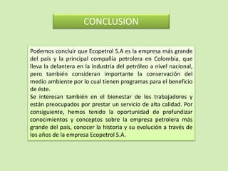 CONCLUSION
Podemos concluir que Ecopetrol S.A es la empresa más grande
del país y la principal compañía petrolera en Colombia, que
lleva la delantera en la industria del petróleo a nivel nacional,
pero también consideran importante la conservación del
medio ambiente por lo cual tienen programas para el beneficio
de éste.
Se interesan también en el bienestar de los trabajadores y
están preocupados por prestar un servicio de alta calidad. Por
consiguiente, hemos tenido la oportunidad de profundizar
conocimientos y conceptos sobre la empresa petrolera más
grande del país, conocer la historia y su evolución a través de
los años de la empresa Ecopetrol S.A.
 