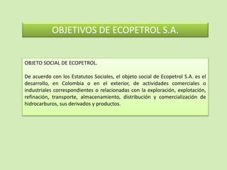 OBJETIVOS DE ECOPETROL S.A.
OBJETO SOCIAL DE ECOPETROL.
De acuerdo con los Estatutos Sociales, el objeto social de Ecopetrol S.A. es el
desarrollo, en Colombia o en el exterior, de actividades comerciales o
industriales correspondientes o relacionadas con la exploración, explotación,
refinación, transporte, almacenamiento, distribución y comercialización de
hidrocarburos, sus derivados y productos.
 