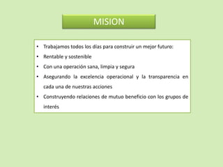 MISION
• Trabajamos todos los días para construir un mejor futuro:
• Rentable y sostenible
• Con una operación sana, limpia y segura
• Asegurando la excelencia operacional y la transparencia en
cada una de nuestras acciones
• Construyendo relaciones de mutuo beneficio con los grupos de
interés
 