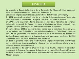 HISTORIA
La reversión al Estado Colombiano de la Concesión De Mares, el 25 de agosto de
1951, dio origen a la Empresa Colombiana de Petróleos.
La naciente empresa asumió los activos revertidos de la Tropical Oil Company
En 1961 asumió el manejo directo de la refinería de Barrancabermeja. Trece años
después compró la Refinería de Cartagena, construida por Intercol en 1956.
En 1970 adoptó su primer estatuto orgánico que ratificó su naturaleza de empresa
industrial y comercial del Estado, vinculada al Ministerio de Minas y Energía, cuya
vigilancia fiscal es ejercida por la Contraloría General de la República.
En septiembre de 1983 se produjo la mejor noticia para la historia de Ecopetrol y una
de las mejores para Colombia: el descubrimiento del Campo Caño Limón, en asocio
con OXY, un yacimiento con reservas estimadas en 1.100 millones de millones de
barriles. Gracias a este campo, la Empresa inició una nueva era y en el año de 1986
Colombia volvió a ser en un país exportador de petróleo.
En 2003 el gobierno colombiano reestructuró la Empresa Colombiana de Petróleos,
con el objetivo de internacionalizarla y hacerla más competitiva en el marco de la
industria mundial de hidrocarburos.
Con la expedición del Decreto 1760 del 26 de Junio de 2003 modificó la estructura
orgánica de la Empresa Colombiana de Petróleos y la convirtió en Ecopetrol S.A., una
sociedad pública por acciones, ciento por ciento estatal, vinculada al Ministerio de
Minas y Energía
 
