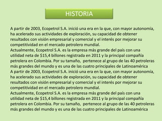 A partir de 2003, Ecopetrol S.A. inició una era en la que, con mayor autonomía,
ha acelerado sus actividades de exploración, su capacidad de obtener
resultados con visión empresarial y comercial y el interés por mejorar su
competitividad en el mercado petrolero mundial.
Actualmente, Ecopetrol S.A. es la empresa más grande del país con una
utilidad neta de $15,4 billones registrada en 2011 y la principal compañía
petrolera en Colombia. Por su tamaño, pertenece al grupo de las 40 petroleras
más grandes del mundo y es una de las cuatro principales de Latinoamérica
A partir de 2003, Ecopetrol S.A. inició una era en la que, con mayor autonomía,
ha acelerado sus actividades de exploración, su capacidad de obtener
resultados con visión empresarial y comercial y el interés por mejorar su
competitividad en el mercado petrolero mundial.
Actualmente, Ecopetrol S.A. es la empresa más grande del país con una
utilidad neta de $15,4 billones registrada en 2011 y la principal compañía
petrolera en Colombia. Por su tamaño, pertenece al grupo de las 40 petroleras
más grandes del mundo y es una de las cuatro principales de Latinoamérica
HISTORIA
 