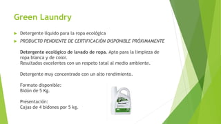 Green Laundry
 Detergente líquido para la ropa ecológica
 PRODUCTO PENDIENTE DE CERTIFICACIÓN DISPONIBLE PRÓXIMAMENTE
Detergente ecológico de lavado de ropa. Apto para la limpieza de
ropa blanca y de color.
Resultados excelentes con un respeto total al medio ambiente.
Detergente muy concentrado con un alto rendimiento.
Formato disponible:
Bidón de 5 Kg.
Presentación:
Cajas de 4 bidones por 5 kg.
 