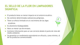 EL SELLO DE LA FLOR EN LIMPIADORES
SIGNIFICA:
 El producto tiene un menor impacto en el entorno acuático.
 No contiene determinadas substancias peligrosas.
 Tiene un efecto limitado en el crecimiento de las algas
acuáticas.
 Es altamente biodegradable.
 Hace un menor uso de envases.
 Contiene información para un uso correcto desde el punto de vista del
medio ambiente.
 Se garantiza un rendimiento equivalente en eficacia, como mínimo, al
de los productos convencionales.
 