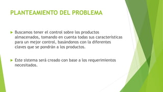 PLANTEAMIENTO DEL PROBLEMA
 Buscamos tener el control sobre los productos
almacenados, tomando en cuenta todas sus características
para un mejor control, basándonos con la diferentes
claves que se pondrán a los productos.
 Este sistema será creado con base a los requerimientos
necesitados.
 