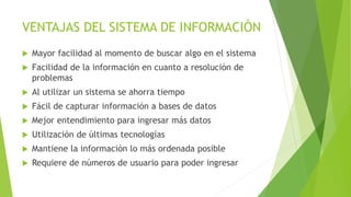 VENTAJAS DEL SISTEMA DE INFORMACIÓN
 Mayor facilidad al momento de buscar algo en el sistema
 Facilidad de la información en cuanto a resolución de
problemas
 Al utilizar un sistema se ahorra tiempo
 Fácil de capturar información a bases de datos
 Mejor entendimiento para ingresar más datos
 Utilización de últimas tecnologías
 Mantiene la información lo más ordenada posible
 Requiere de números de usuario para poder ingresar
 
