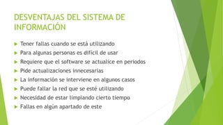 DESVENTAJAS DEL SISTEMA DE
INFORMACIÓN
 Tener fallas cuando se está utilizando
 Para algunas personas es difícil de usar
 Requiere que el software se actualice en periodos
 Pide actualizaciones innecesarias
 La información se interviene en algunos casos
 Puede fallar la red que se esté utilizando
 Necesidad de estar limpiando cierto tiempo
 Fallas en algún apartado de este
 