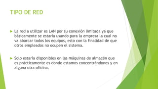 TIPO DE RED
 La red a utilizar es LAN por su conexión limitada ya que
básicamente se estaría usando para la empresa la cual no
va abarcar todos los equipos, esto con la finalidad de que
otros empleados no ocupen el sistema.
 Solo estaría disponibles en las máquinas de almacén que
es prácticamente es donde estamos concentrándonos y en
alguna otra oficina.
 