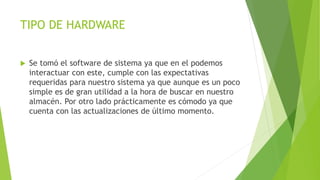 TIPO DE HARDWARE
 Se tomó el software de sistema ya que en el podemos
interactuar con este, cumple con las expectativas
requeridas para nuestro sistema ya que aunque es un poco
simple es de gran utilidad a la hora de buscar en nuestro
almacén. Por otro lado prácticamente es cómodo ya que
cuenta con las actualizaciones de último momento.
 