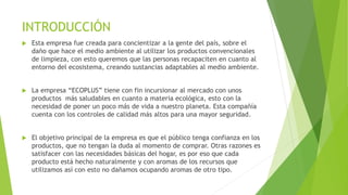 INTRODUCCIÓN
 Esta empresa fue creada para concientizar a la gente del país, sobre el
daño que hace el medio ambiente al utilizar los productos convencionales
de limpieza, con esto queremos que las personas recapaciten en cuanto al
entorno del ecosistema, creando sustancias adaptables al medio ambiente.
 La empresa “ECOPLUS” tiene con fin incursionar al mercado con unos
productos más saludables en cuanto a materia ecológica, esto con la
necesidad de poner un poco más de vida a nuestro planeta. Esta compañía
cuenta con los controles de calidad más altos para una mayor seguridad.
 El objetivo principal de la empresa es que el público tenga confianza en los
productos, que no tengan la duda al momento de comprar. Otras razones es
satisfacer con las necesidades básicas del hogar, es por eso que cada
producto está hecho naturalmente y con aromas de los recursos que
utilizamos así con esto no dañamos ocupando aromas de otro tipo.
 