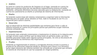  Análisis:
Se tomó en cuenta los productos de limpieza en el hogar, tomando en cuenta los
daños que ocasionan estos por eso decidimos implementarlos entorno al medio
ambiente, utilizando diferentes recursos naturales para su elaboración, tomando en
cuenta los cuestionarios se diseñó un prototipo de sistema de información.
 Diseño:
Ya teniendo nuestra base del sistema comenzamos a organizar toda la información
obtenida para así poder afinar detalles al final, todo lo recabado es con fin a lo
requerido para nuestro sistema.
 Desarrollo:
Aquí se desarrolló las distintas posibilidades que teníamos para llevar a cabo el
sistema tomando en cuenta los principales puntos que podremos ocupar mientras
estemos utilizando esto.
 Implementación:
Ya teniendo todo ordenado comenzamos a implementar el sistema en la máquina para
corregir errores o para verificar que los datos estén en perfecto orden, así como
también solucionar dudas sobre algunos puntos principales. Se creó un diccionario de
datos definiendo los elementos más importantes.
 Prueba:
Habiendo ya implementado el sistema y corrigiendo diversos errores lo pusimos a
prueba en las diferentes maquinas donde se utilizaría para checar si es necesario
quitar algún elemento del sistema también fue utilizado por el personal que utilizara
el sistema de información el cual fue aceptado sin ningún problema.
 