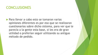 CONCLUSIONES
 Para llevar a cabo esto se tomaron varias
opiniones diferentes es por eso que se realizaron
cuestionarios sobre dicho sistema, para ver que le
parecía a la gente esta base, si les era de gran
utilidad o preferían seguir utilizando su antiguo
método de pedido.
 