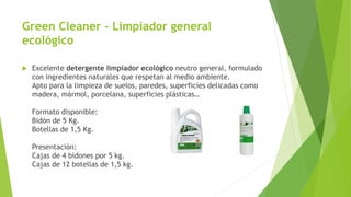 Green Cleaner - Limpiador general
ecológico
 Excelente detergente limpiador ecológico neutro general, formulado
con ingredientes naturales que respetan al medio ambiente.
Apto para la limpieza de suelos, paredes, superficies delicadas como
madera, mármol, porcelana, superficies plásticas…
Formato disponible:
Bidón de 5 Kg.
Botellas de 1,5 Kg.
Presentación:
Cajas de 4 bidones por 5 kg.
Cajas de 12 botellas de 1,5 kg.
 