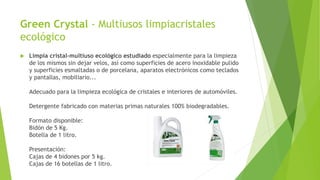 Green Crystal - Multiusos limpiacristales
ecológico
 Limpia cristal-multiuso ecológico estudiado especialmente para la limpieza
de los mismos sin dejar velos, así como superficies de acero inoxidable pulido
y superficies esmaltadas o de porcelana, aparatos electrónicos como teclados
y pantallas, mobiliario...
Adecuado para la limpieza ecológica de cristales e interiores de automóviles.
Detergente fabricado con materias primas naturales 100% biodegradables.
Formato disponible:
Bidón de 5 Kg.
Botella de 1 litro.
Presentación:
Cajas de 4 bidones por 5 kg.
Cajas de 16 botellas de 1 litro.
 