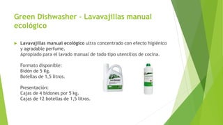 Green Dishwasher - Lavavajillas manual
ecológico
 Lavavajillas manual ecológico ultra concentrado con efecto higiénico
y agradable perfume.
Apropiado para el lavado manual de todo tipo utensilios de cocina.
Formato disponible:
Bidón de 5 Kg.
Botellas de 1,5 litros.
Presentación:
Cajas de 4 bidones por 5 kg.
Cajas de 12 botellas de 1,5 litros.
 